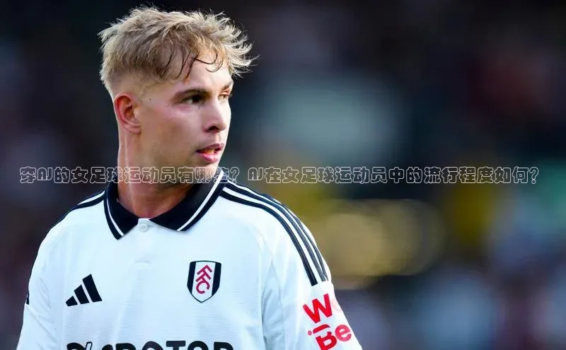 新宝gg官网登录光魔科技穿AJ的女足球运动员有哪些？AJ在女足球运动员中的流行程度如何？