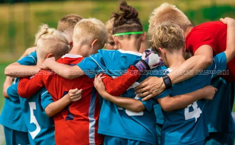 新宝gg创造奇迹官方登录入口百度游戏《足球运动员唱梨花香》：深度解析唱梨花香歌曲的背景故事及足球运动员的独特表现【百度SEO优化】