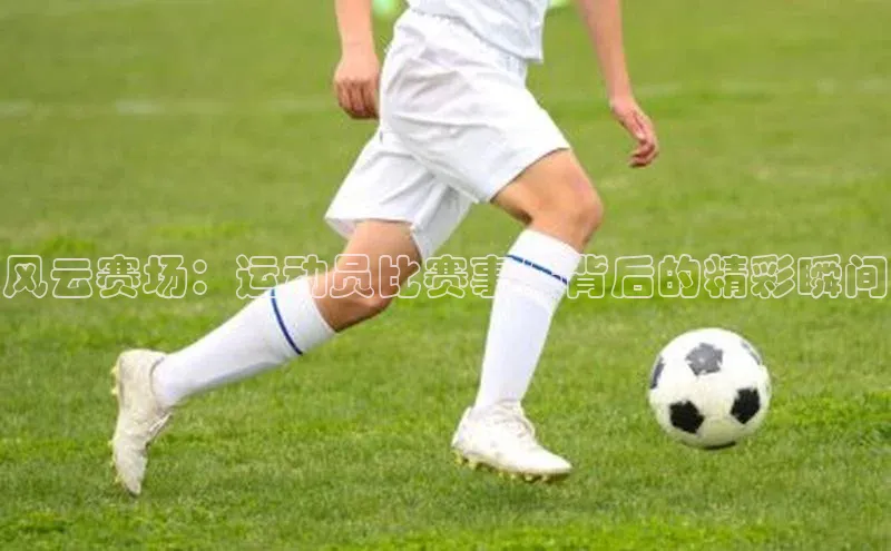 风云赛场：运动员比赛事件背后的精彩瞬间