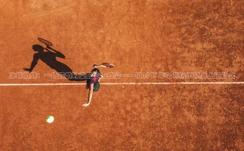 冰城激战：一场跨越时空的冰雪盛宴——记2023年哈尔滨国际冰上运动会